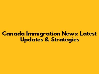 Canada Immigration News: Latest Updates & Strategies