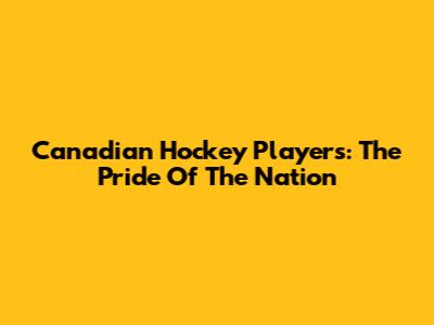Canadian Hockey Players: The Pride Of The Nation