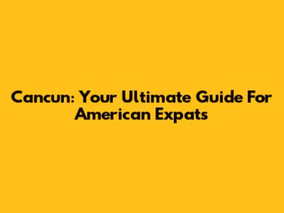 Cancun: Your Ultimate Guide For American Expats