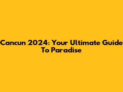 Cancun 2024: Your Ultimate Guide To Paradise