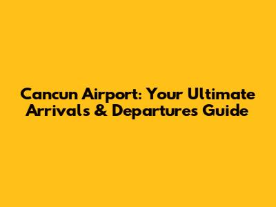 Cancun Airport: Your Ultimate Arrivals & Departures Guide