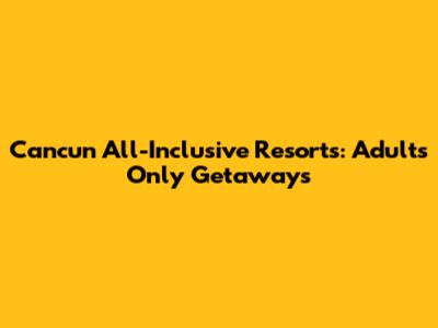 Cancun All-Inclusive Resorts: Adults Only Getaways