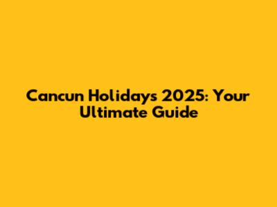 Cancun Holidays 2025: Your Ultimate Guide
