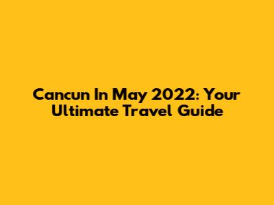 Cancun In May 2022: Your Ultimate Travel Guide