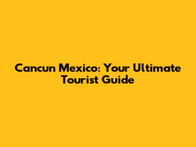 Cancun Mexico: Your Ultimate Tourist Guide