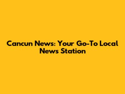 Cancun News: Your Go-To Local News Station