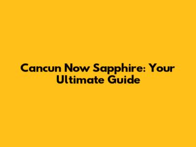 Cancun Now Sapphire: Your Ultimate Guide