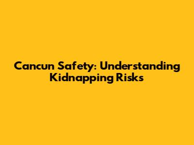Cancun Safety: Understanding Kidnapping Risks