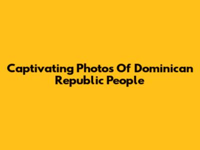 Captivating Photos Of Dominican Republic People