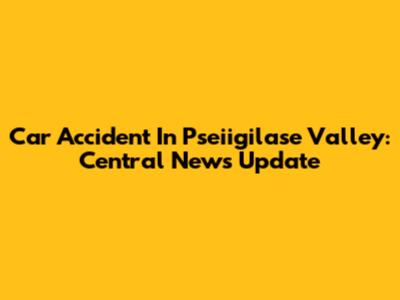 Car Accident In Pseiigilase Valley: Central News Update
