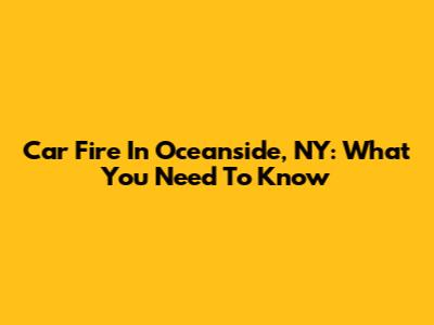 Car Fire In Oceanside, NY: What You Need To Know