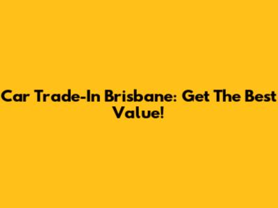 Car Trade-In Brisbane: Get The Best Value!