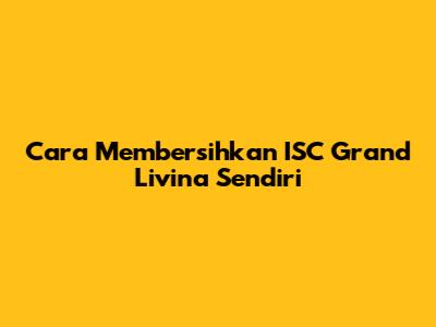 Cara Membersihkan ISC Grand Livina Sendiri