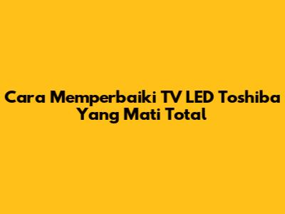 Cara Memperbaiki TV LED Toshiba Yang Mati Total