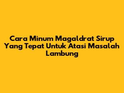 Cara Minum Magaldrat Sirup Yang Tepat Untuk Atasi Masalah Lambung