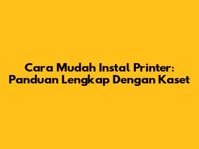 Cara Mudah Instal Printer: Panduan Lengkap Dengan Kaset