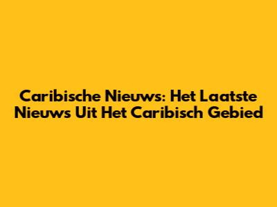 Caribische Nieuws: Het Laatste Nieuws Uit Het Caribisch Gebied