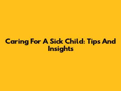 Caring For A Sick Child: Tips And Insights