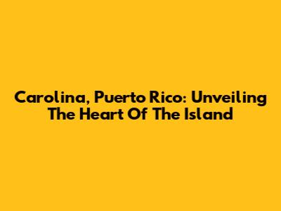 Carolina, Puerto Rico: Unveiling The Heart Of The Island