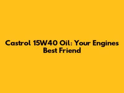Castrol 15W40 Oil: Your Engine's Best Friend