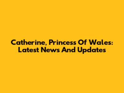Catherine, Princess Of Wales: Latest News And Updates