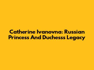 Catherine Ivanovna: Russian Princess And Duchess's Legacy