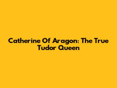 Catherine Of Aragon: The True Tudor Queen