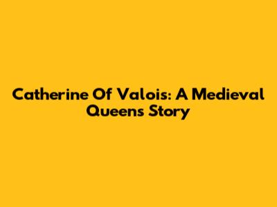 Catherine Of Valois: A Medieval Queen's Story