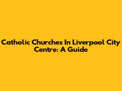 Catholic Churches In Liverpool City Centre: A Guide