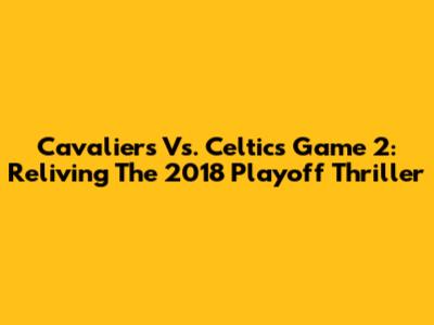 Cavaliers Vs. Celtics Game 2: Reliving The 2018 Playoff Thriller