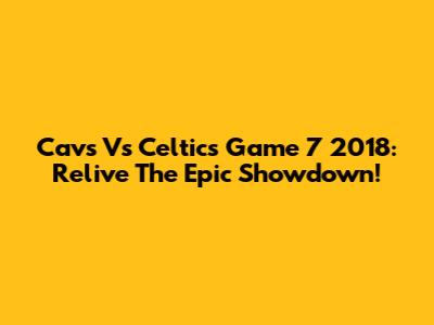 Cavs Vs Celtics Game 7 2018: Relive The Epic Showdown!