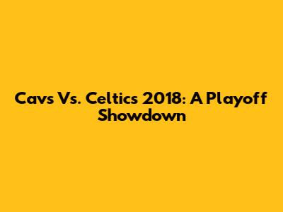 Cavs Vs. Celtics 2018: A Playoff Showdown