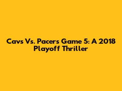 Cavs Vs. Pacers Game 5: A 2018 Playoff Thriller