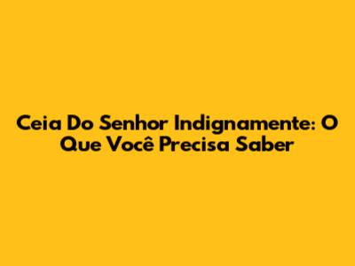 Ceia Do Senhor Indignamente: O Que Você Precisa Saber
