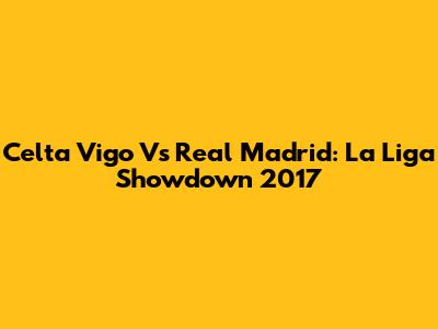 Celta Vigo Vs Real Madrid: La Liga Showdown 2017