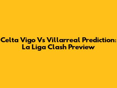 Celta Vigo Vs Villarreal Prediction: La Liga Clash Preview