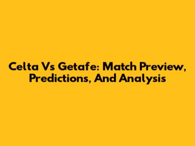 Celta Vs Getafe: Match Preview, Predictions, And Analysis