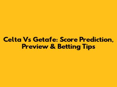 Celta Vs Getafe: Score Prediction, Preview & Betting Tips