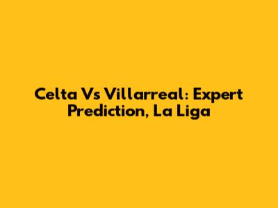 Celta Vs Villarreal: Expert Prediction, La Liga