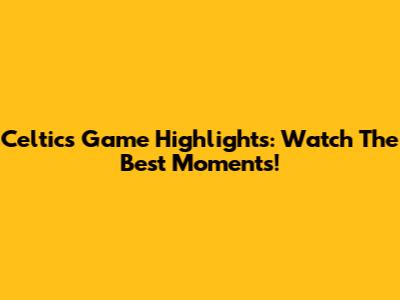 Celtics Game Highlights: Watch The Best Moments!