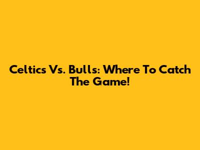 Celtics Vs. Bulls: Where To Catch The Game!