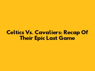 Celtics Vs. Cavaliers: Recap Of Their Epic Last Game