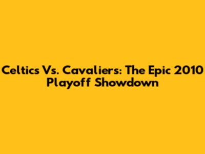 Celtics Vs. Cavaliers: The Epic 2010 Playoff Showdown