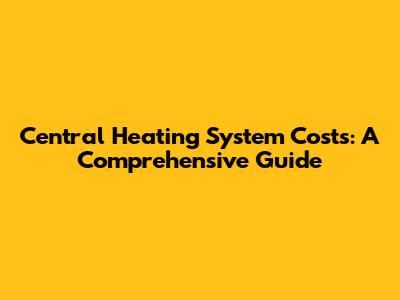 Central Heating System Costs: A Comprehensive Guide