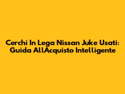 Cerchi In Lega Nissan Juke Usati: Guida All'Acquisto Intelligente