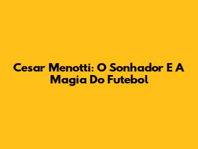 Cesar Menotti: O Sonhador E A Magia Do Futebol
