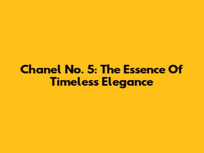 Chanel No. 5: The Essence Of Timeless Elegance