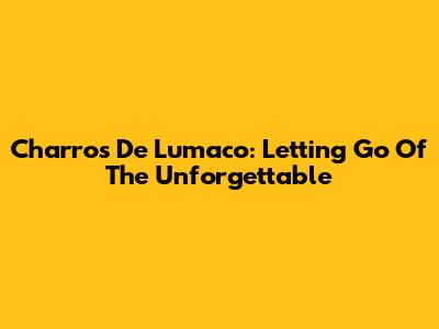Charros De Lumaco: Letting Go Of The Unforgettable