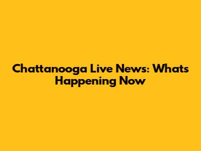 Chattanooga Live News: What's Happening Now