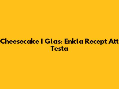 Cheesecake I Glas: Enkla Recept Att Testa